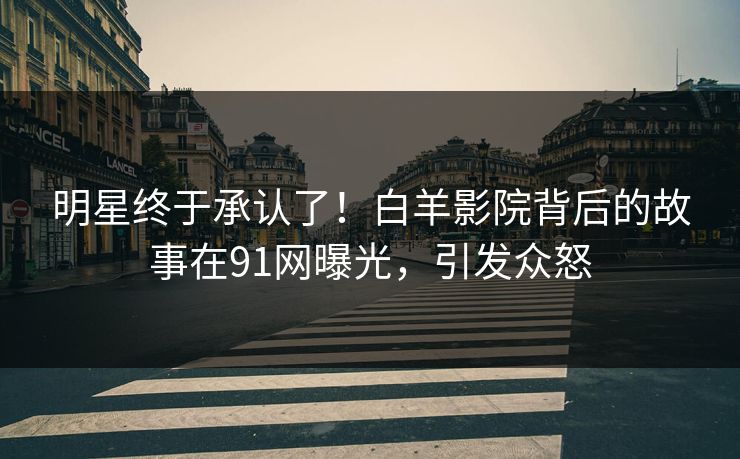 明星终于承认了！白羊影院背后的故事在91网曝光，引发众怒