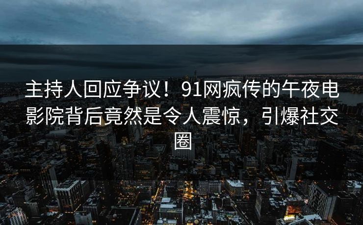 主持人回应争议！91网疯传的午夜电影院背后竟然是令人震惊，引爆社交圈