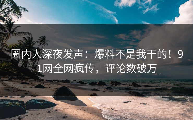 圈内人深夜发声：爆料不是我干的！91网全网疯传，评论数破万
