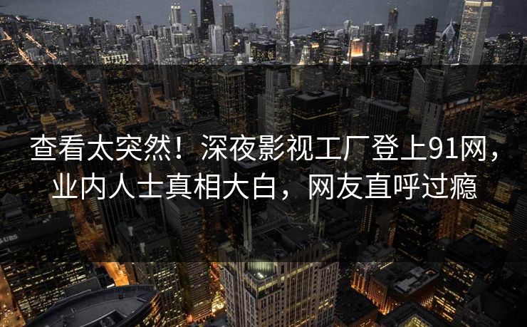 查看太突然！深夜影视工厂登上91网，业内人士真相大白，网友直呼过瘾