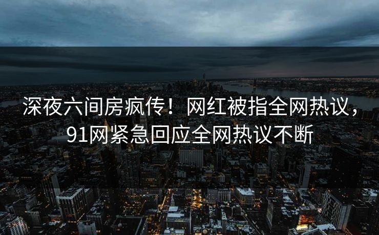 深夜六间房疯传！网红被指全网热议，91网紧急回应全网热议不断
