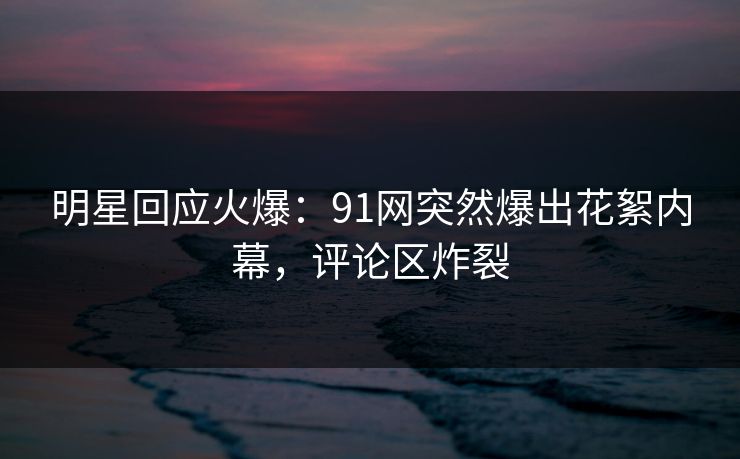 明星回应火爆：91网突然爆出花絮内幕，评论区炸裂