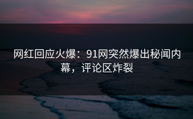 网红回应火爆：91网突然爆出秘闻内幕，评论区炸裂