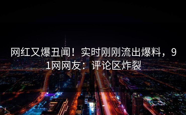 网红又爆丑闻！实时刚刚流出爆料，91网网友：评论区炸裂