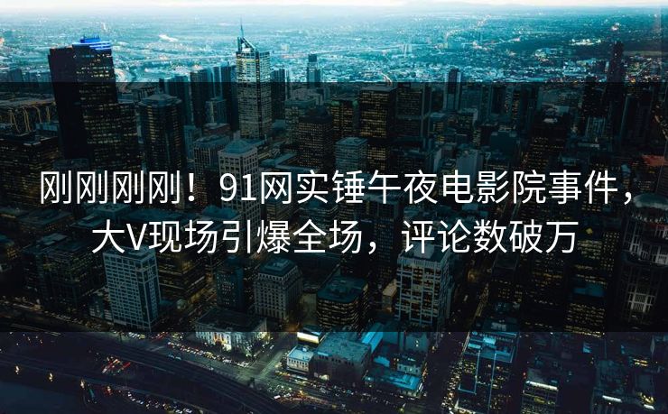刚刚刚刚！91网实锤午夜电影院事件，大V现场引爆全场，评论数破万