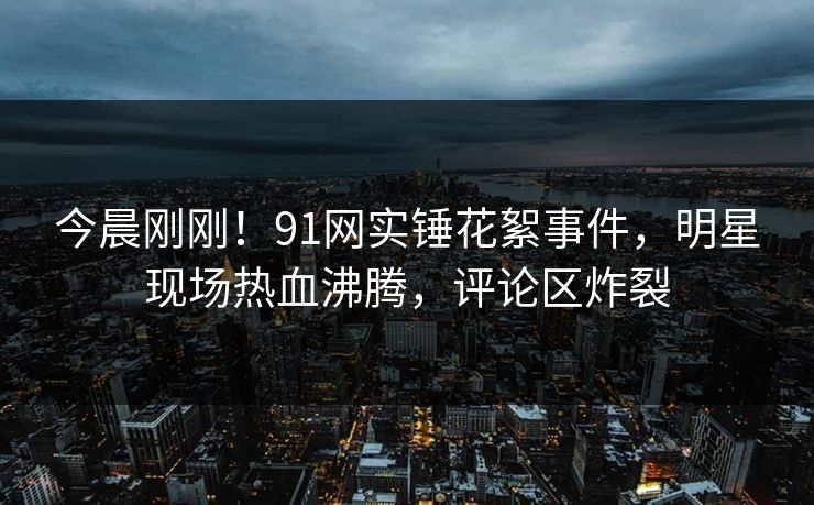 今晨刚刚！91网实锤花絮事件，明星现场热血沸腾，评论区炸裂