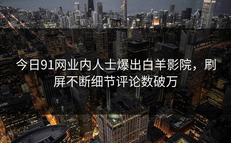 今日91网业内人士爆出白羊影院，刷屏不断细节评论数破万