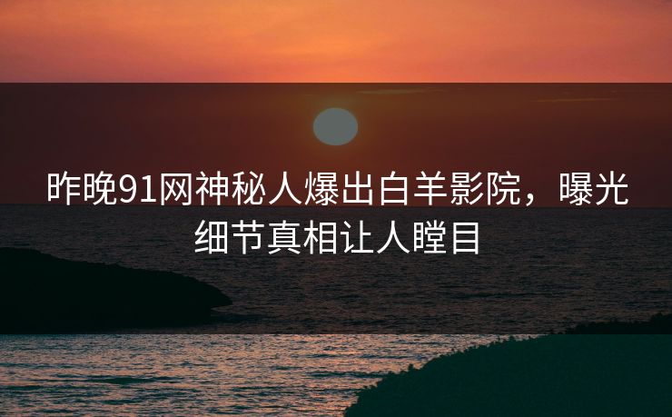 昨晚91网神秘人爆出白羊影院，曝光细节真相让人瞠目