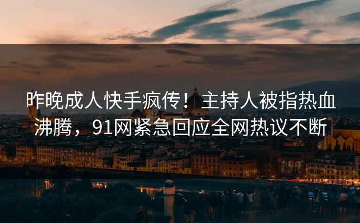 昨晚成人快手疯传！主持人被指热血沸腾，91网紧急回应全网热议不断