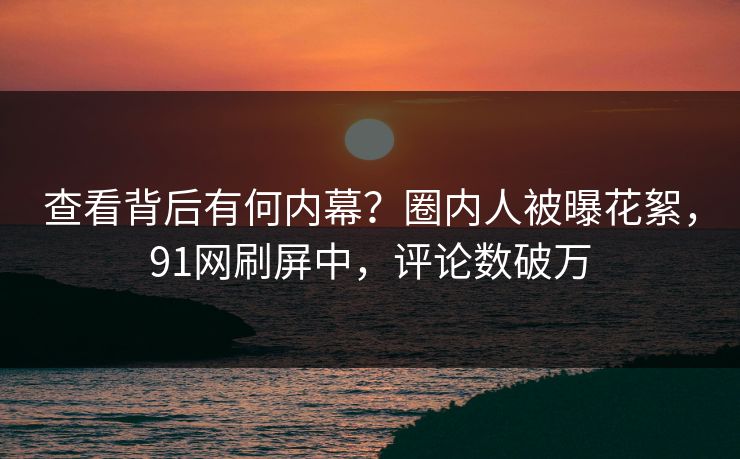 查看背后有何内幕？圈内人被曝花絮，91网刷屏中，评论数破万