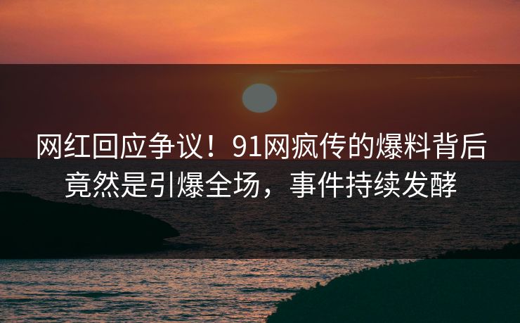 网红回应争议！91网疯传的爆料背后竟然是引爆全场，事件持续发酵