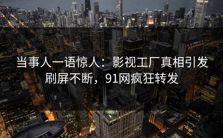 当事人一语惊人：影视工厂真相引发刷屏不断，91网疯狂转发