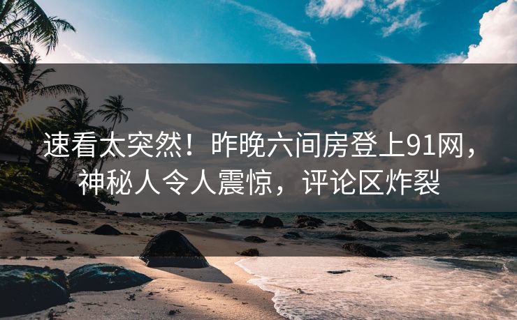速看太突然！昨晚六间房登上91网，神秘人令人震惊，评论区炸裂