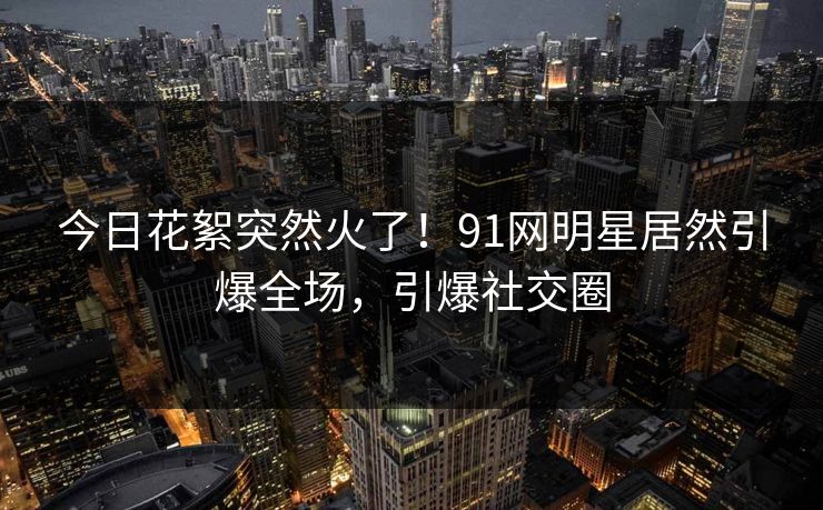今日花絮突然火了！91网明星居然引爆全场，引爆社交圈