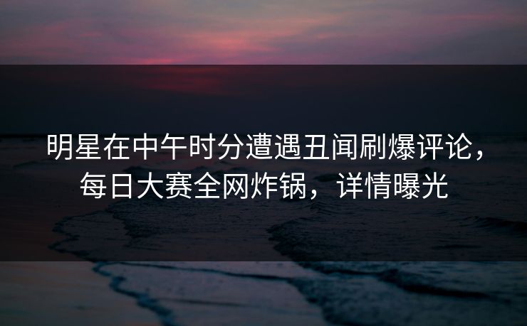 明星在中午时分遭遇丑闻刷爆评论，每日大赛全网炸锅，详情曝光