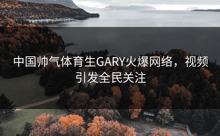 中国帅气体育生GARY火爆网络，视频引发全民关注