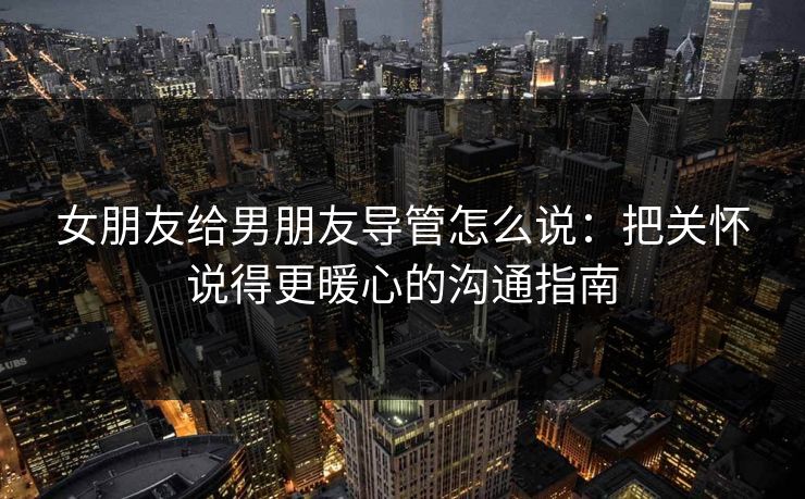 女朋友给男朋友导管怎么说：把关怀说得更暖心的沟通指南