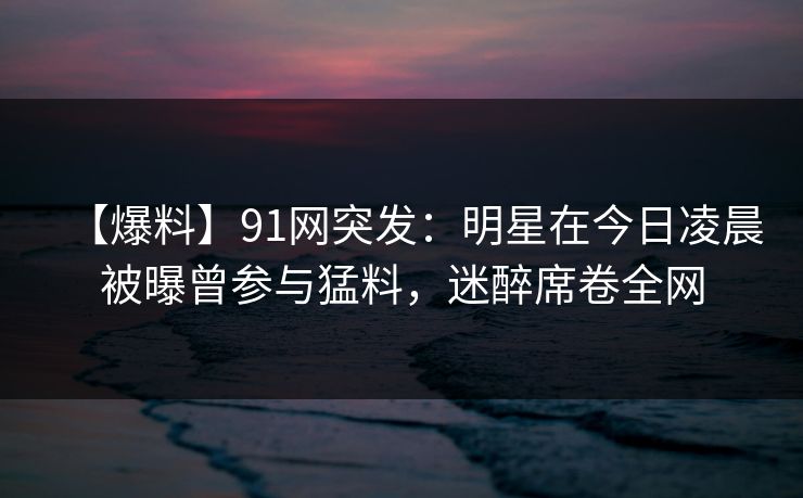 【爆料】91网突发：明星在今日凌晨被曝曾参与猛料，迷醉席卷全网