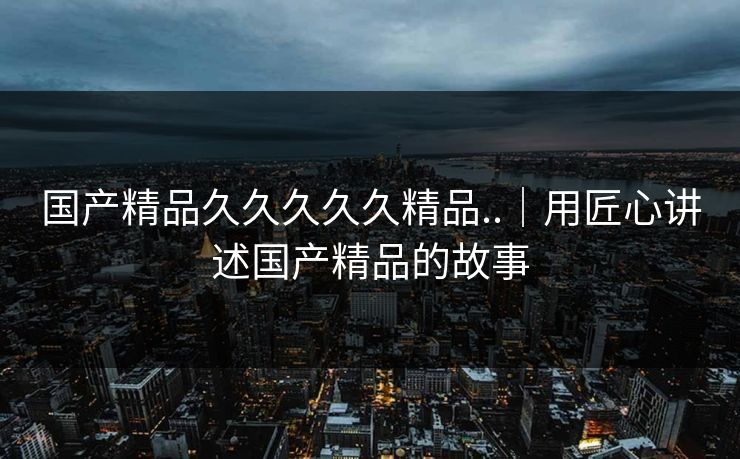 国产精品久久久久久精品..｜用匠心讲述国产精品的故事