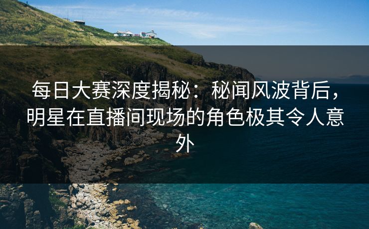 每日大赛深度揭秘：秘闻风波背后，明星在直播间现场的角色极其令人意外
