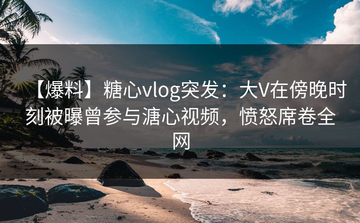 【爆料】糖心vlog突发：大V在傍晚时刻被曝曾参与溏心视频，愤怒席卷全网