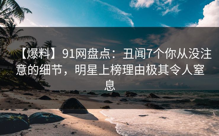 【爆料】91网盘点：丑闻7个你从没注意的细节，明星上榜理由极其令人窒息