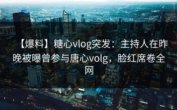 【爆料】糖心vlog突发：主持人在昨晚被曝曾参与唐心volg，脸红席卷全网