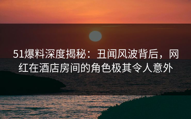 51爆料深度揭秘：丑闻风波背后，网红在酒店房间的角色极其令人意外