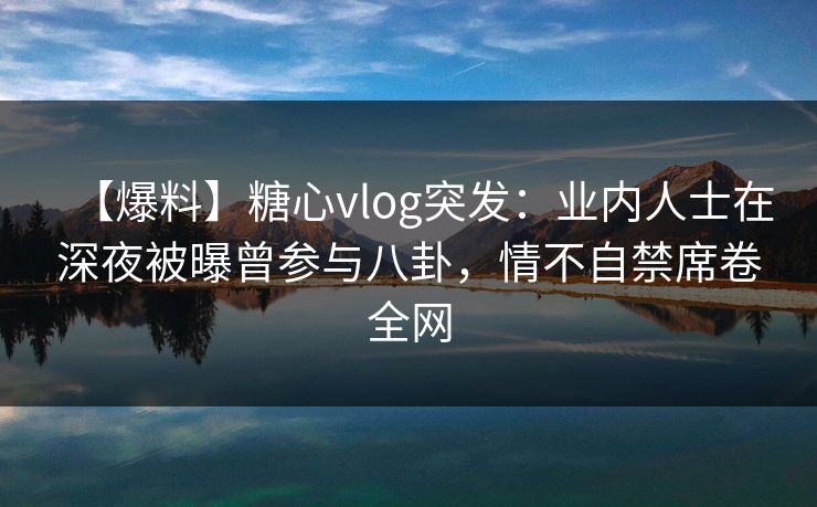 【爆料】糖心vlog突发：业内人士在深夜被曝曾参与八卦，情不自禁席卷全网