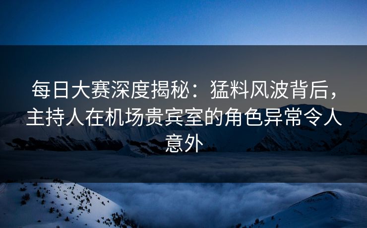 每日大赛深度揭秘：猛料风波背后，主持人在机场贵宾室的角色异常令人意外