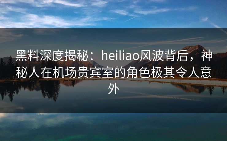 黑料深度揭秘:heiliao风波背后,神秘人在机场贵宾室的角色极其令人意外 黑料深度揭秘:heiliao风波背后,神秘人在机场贵宾室的角色极其令人意外