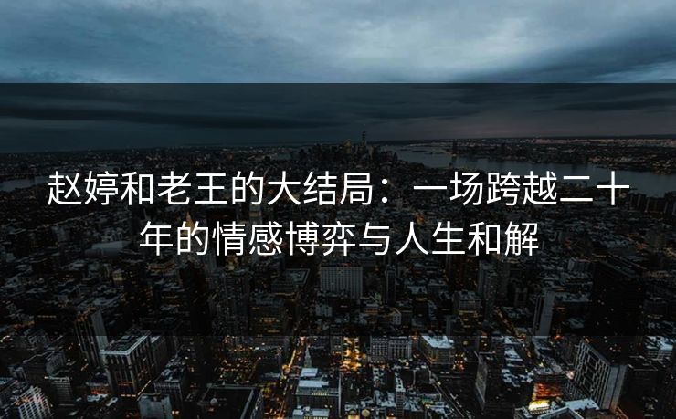 赵婷和老王的大结局:一场跨越二十年的情感博弈与人生和解 赵婷和老王的大结局:一场跨越二十年的情感博弈与人生和解
