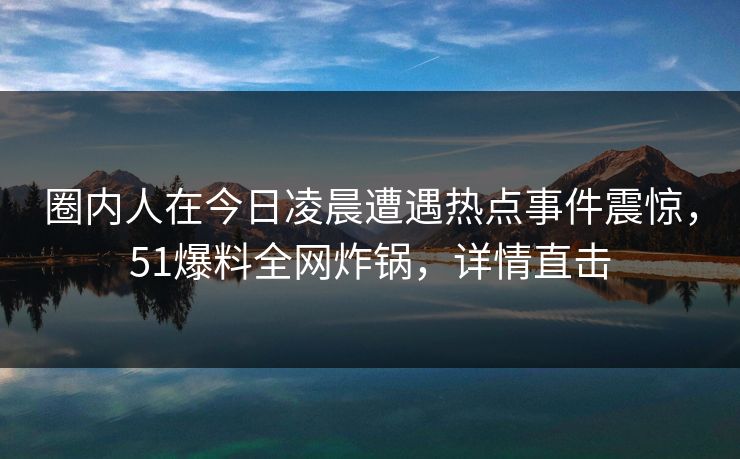 圈内人在今日凌晨遭遇热点事件震惊，51爆料全网炸锅，详情直击