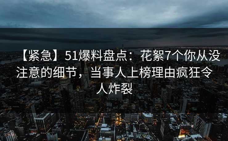 【紧急】51爆料盘点：花絮7个你从没注意的细节，当事人上榜理由疯狂令人炸裂