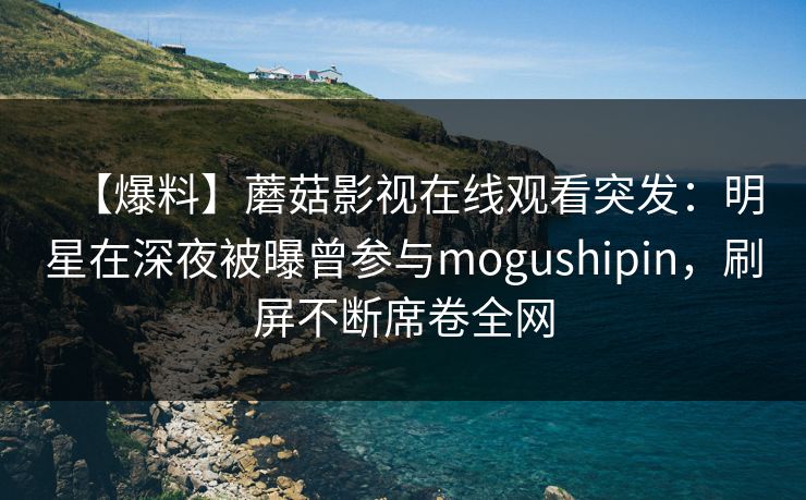 【爆料】蘑菇影视在线观看突发：明星在深夜被曝曾参与mogushipin，刷屏不断席卷全网