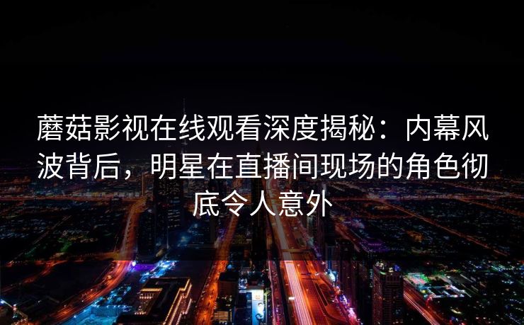 蘑菇影视在线观看深度揭秘:内幕风波背后,明星在直播间现场的角色彻底令人意外