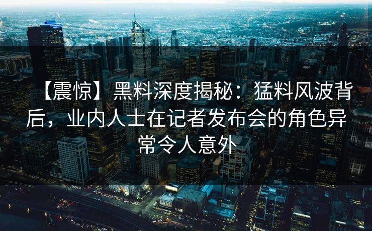 【震惊】黑料深度揭秘：猛料风波背后，业内人士在记者发布会的角色异常令人意外