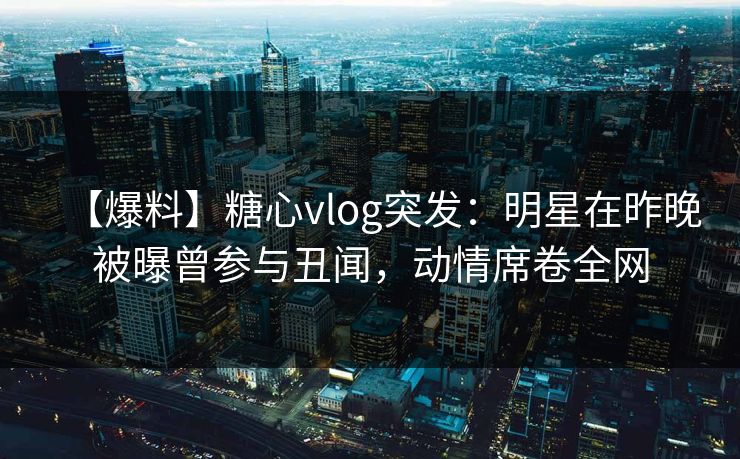 【爆料】糖心vlog突发:明星在昨晚被曝曾参与丑闻,动情席卷全网