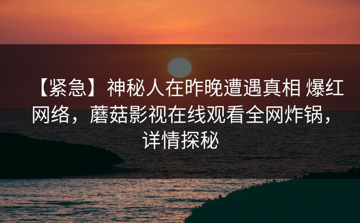 【紧急】神秘人在昨晚遭遇真相 爆红网络,蘑菇影视在线观看全网炸锅,详情探秘 【紧急】神秘人在昨晚遭遇真相 爆红网络,蘑菇影视在线观看全网炸锅,详情探秘