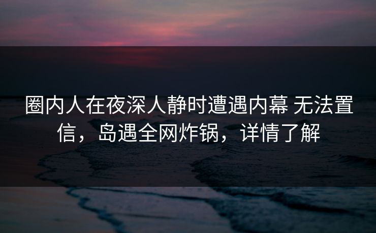 圈内人在夜深人静时遭遇内幕 无法置信,岛遇全网炸锅,详情了解