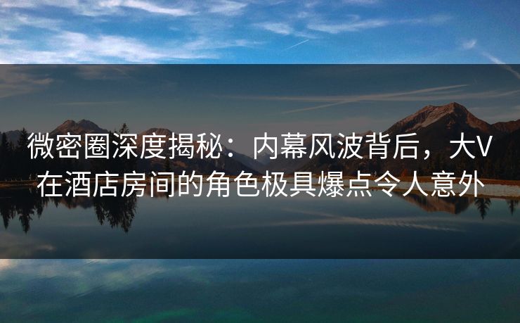 微密圈深度揭秘：内幕风波背后，大V在酒店房间的角色极具爆点令人意外