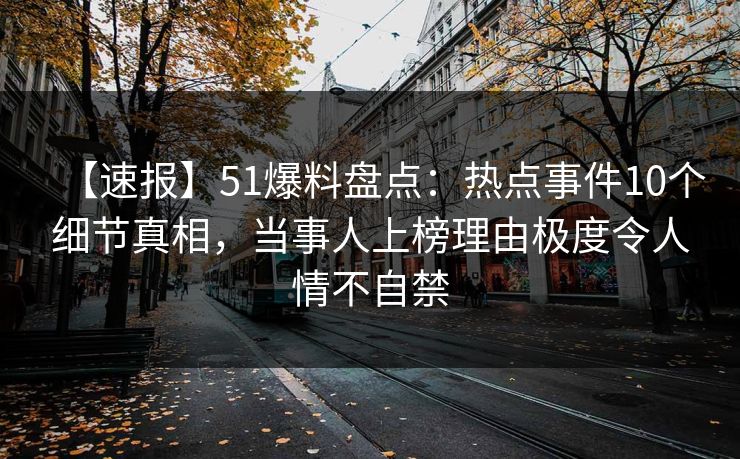 【速报】51爆料盘点：热点事件10个细节真相，当事人上榜理由极度令人情不自禁