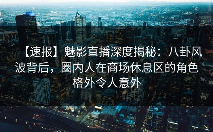 【速报】魅影直播深度揭秘:八卦风波背后,圈内人在商场休息区的角色格外令人意外
