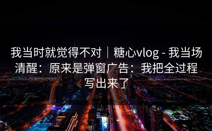 我当时就觉得不对｜糖心vlog - 我当场清醒：原来是弹窗广告：我把全过程写出来了
