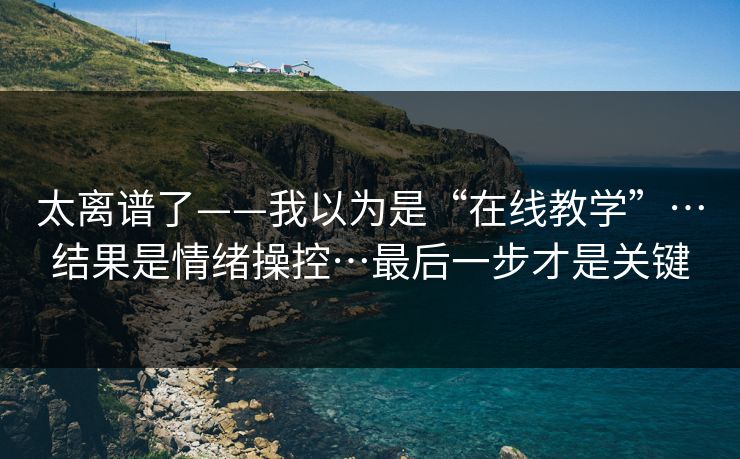 太离谱了——我以为是“在线教学”…结果是情绪操控…最后一步才是关键