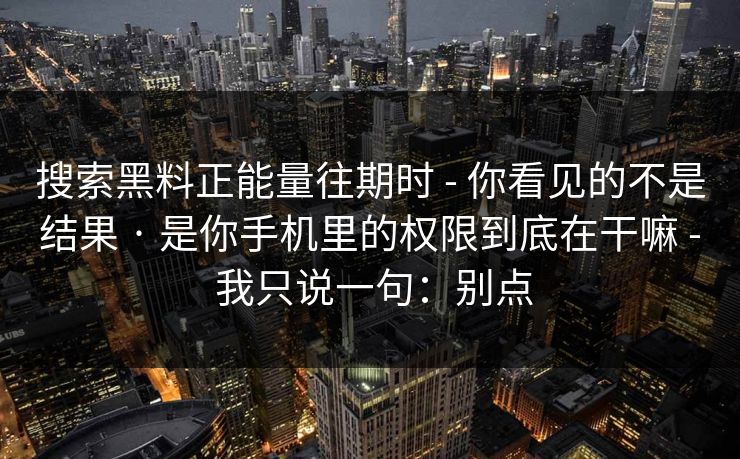搜索黑料正能量往期时 - 你看见的不是结果 · 是你手机里的权限到底在干嘛 - 我只说一句：别点