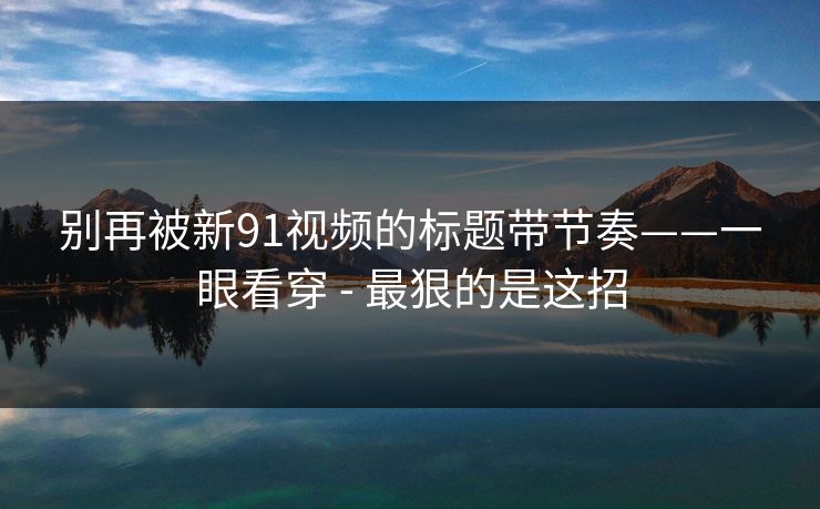 别再被新91视频的标题带节奏——一眼看穿 - 最狠的是这招