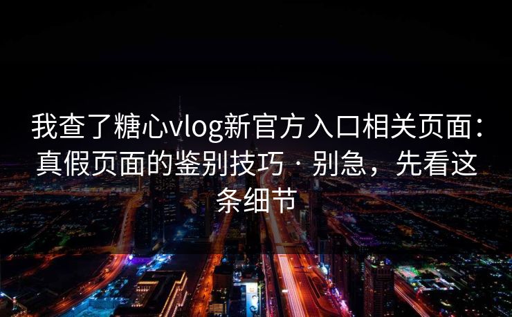 我查了糖心vlog新官方入口相关页面：真假页面的鉴别技巧 · 别急，先看这条细节