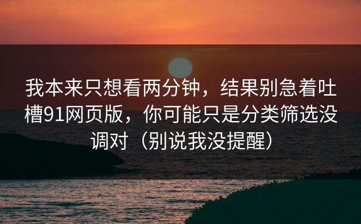 我本来只想看两分钟，结果别急着吐槽91网页版，你可能只是分类筛选没调对（别说我没提醒）