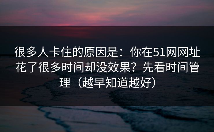 详细阅读:很多人卡住的原因是:你在51网网址花了很多时间却没效果?先看时间管理(越早知道越好) 很多人卡住的原因是:你在51网网址花了很多时间却没效果?先看时间管理(越早知道越好)